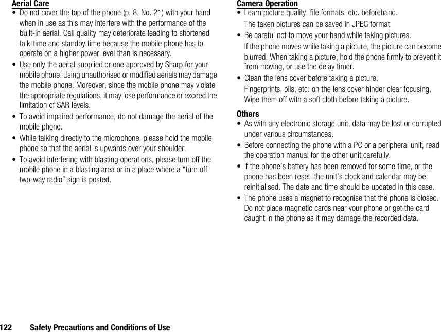 122 Safety Precautions and Conditions of UseAerial Care• Do not cover the top of the phone (p. 8, No. 21) with your hand when in use as this may interfere with the performance of the built-in aerial. Call quality may deteriorate leading to shortened talk-time and standby time because the mobile phone has to operate on a higher power level than is necessary.• Use only the aerial supplied or one approved by Sharp for your mobile phone. Using unauthorised or modified aerials may damage the mobile phone. Moreover, since the mobile phone may violate the appropriate regulations, it may lose performance or exceed the limitation of SAR levels.• To avoid impaired performance, do not damage the aerial of the mobile phone.• While talking directly to the microphone, please hold the mobile phone so that the aerial is upwards over your shoulder.• To avoid interfering with blasting operations, please turn off the mobile phone in a blasting area or in a place where a “turn off two-way radio” sign is posted.Camera Operation• Learn picture quality, file formats, etc. beforehand.The taken pictures can be saved in JPEG format.• Be careful not to move your hand while taking pictures.If the phone moves while taking a picture, the picture can become blurred. When taking a picture, hold the phone firmly to prevent it from moving, or use the delay timer.• Clean the lens cover before taking a picture.Fingerprints, oils, etc. on the lens cover hinder clear focusing. Wipe them off with a soft cloth before taking a picture.Others• As with any electronic storage unit, data may be lost or corrupted under various circumstances.• Before connecting the phone with a PC or a peripheral unit, read the operation manual for the other unit carefully.• If the phone’s battery has been removed for some time, or the phone has been reset, the unit’s clock and calendar may be reinitialised. The date and time should be updated in this case.• The phone uses a magnet to recognise that the phone is closed. Do not place magnetic cards near your phone or get the card caught in the phone as it may damage the recorded data.