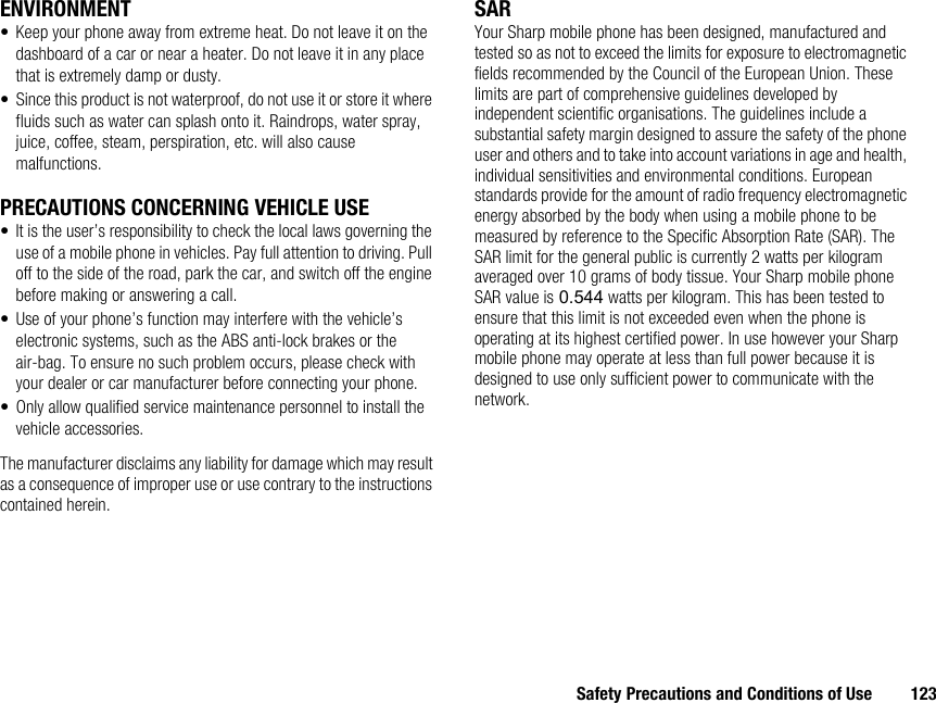 Safety Precautions and Conditions of Use 123ENVIRONMENT• Keep your phone away from extreme heat. Do not leave it on the dashboard of a car or near a heater. Do not leave it in any place that is extremely damp or dusty.• Since this product is not waterproof, do not use it or store it where fluids such as water can splash onto it. Raindrops, water spray, juice, coffee, steam, perspiration, etc. will also cause malfunctions.PRECAUTIONS CONCERNING VEHICLE USE• It is the user’s responsibility to check the local laws governing the use of a mobile phone in vehicles. Pay full attention to driving. Pull off to the side of the road, park the car, and switch off the engine before making or answering a call.• Use of your phone’s function may interfere with the vehicle’s electronic systems, such as the ABS anti-lock brakes or the air-bag. To ensure no such problem occurs, please check with your dealer or car manufacturer before connecting your phone.• Only allow qualified service maintenance personnel to install the vehicle accessories.The manufacturer disclaims any liability for damage which may result as a consequence of improper use or use contrary to the instructions contained herein.SARYour Sharp mobile phone has been designed, manufactured and tested so as not to exceed the limits for exposure to electromagnetic fields recommended by the Council of the European Union. These limits are part of comprehensive guidelines developed by independent scientific organisations. The guidelines include a substantial safety margin designed to assure the safety of the phone user and others and to take into account variations in age and health, individual sensitivities and environmental conditions. European standards provide for the amount of radio frequency electromagnetic energy absorbed by the body when using a mobile phone to be measured by reference to the Specific Absorption Rate (SAR). The SAR limit for the general public is currently 2 watts per kilogram averaged over 10 grams of body tissue. Your Sharp mobile phone SAR value is 0.544 watts per kilogram. This has been tested to ensure that this limit is not exceeded even when the phone is operating at its highest certified power. In use however your Sharp mobile phone may operate at less than full power because it is designed to use only sufficient power to communicate with the network.