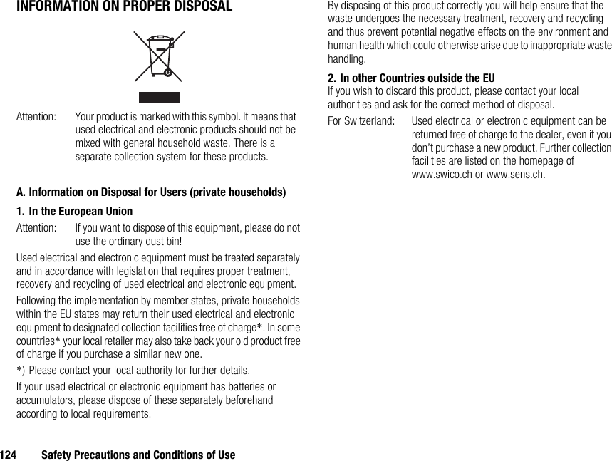 124 Safety Precautions and Conditions of UseINFORMATION ON PROPER DISPOSALA. Information on Disposal for Users (private households)1. In the European UnionAttention: If you want to dispose of this equipment, please do not use the ordinary dust bin!Used electrical and electronic equipment must be treated separately and in accordance with legislation that requires proper treatment, recovery and recycling of used electrical and electronic equipment.Following the implementation by member states, private households within the EU states may return their used electrical and electronic equipment to designated collection facilities free of charge*. In some countries* your local retailer may also take back your old product free of charge if you purchase a similar new one.*) Please contact your local authority for further details.If your used electrical or electronic equipment has batteries or accumulators, please dispose of these separately beforehand according to local requirements.By disposing of this product correctly you will help ensure that the waste undergoes the necessary treatment, recovery and recycling and thus prevent potential negative effects on the environment and human health which could otherwise arise due to inappropriate waste handling.2. In other Countries outside the EUIf you wish to discard this product, please contact your local authorities and ask for the correct method of disposal.For Switzerland: Used electrical or electronic equipment can be returned free of charge to the dealer, even if you don’t purchase a new product. Further collection facilities are listed on the homepage of www.swico.ch or www.sens.ch.Attention: Your product is marked with this symbol. It means that used electrical and electronic products should not be mixed with general household waste. There is a separate collection system for these products.