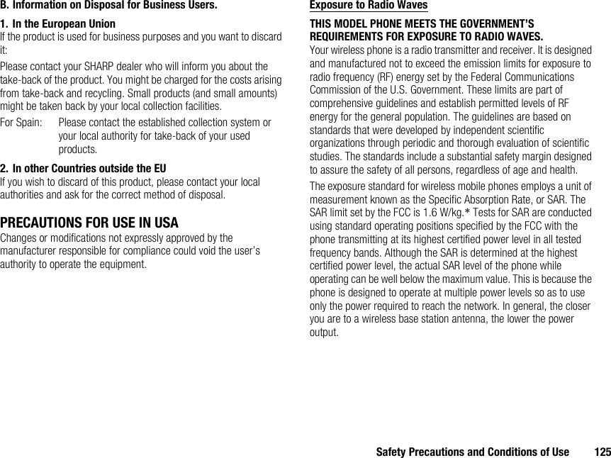 Safety Precautions and Conditions of Use 125B. Information on Disposal for Business Users.1. In the European UnionIf the product is used for business purposes and you want to discard it:Please contact your SHARP dealer who will inform you about the take-back of the product. You might be charged for the costs arising from take-back and recycling. Small products (and small amounts) might be taken back by your local collection facilities.For Spain: Please contact the established collection system or your local authority for take-back of your used products.2. In other Countries outside the EUIf you wish to discard of this product, please contact your local authorities and ask for the correct method of disposal.PRECAUTIONS FOR USE IN USAChanges or modifications not expressly approved by the manufacturer responsible for compliance could void the user’s authority to operate the equipment.Exposure to Radio WavesTHIS MODEL PHONE MEETS THE GOVERNMENT’S REQUIREMENTS FOR EXPOSURE TO RADIO WAVES.Your wireless phone is a radio transmitter and receiver. It is designed and manufactured not to exceed the emission limits for exposure to radio frequency (RF) energy set by the Federal Communications Commission of the U.S. Government. These limits are part of comprehensive guidelines and establish permitted levels of RF energy for the general population. The guidelines are based on standards that were developed by independent scientific organizations through periodic and thorough evaluation of scientific studies. The standards include a substantial safety margin designed to assure the safety of all persons, regardless of age and health.The exposure standard for wireless mobile phones employs a unit of measurement known as the Specific Absorption Rate, or SAR. The SAR limit set by the FCC is 1.6 W/kg.* Tests for SAR are conducted using standard operating positions specified by the FCC with the phone transmitting at its highest certified power level in all tested frequency bands. Although the SAR is determined at the highest certified power level, the actual SAR level of the phone while operating can be well below the maximum value. This is because the phone is designed to operate at multiple power levels so as to use only the power required to reach the network. In general, the closer you are to a wireless base station antenna, the lower the power output.