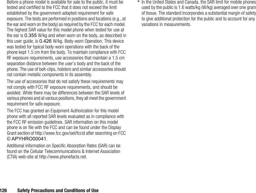 126 Safety Precautions and Conditions of UseBefore a phone model is available for sale to the public, it must be tested and certified to the FCC that it does not exceed the limit established by the government-adopted requirement for safe exposure. The tests are performed in positions and locations (e.g., at the ear and worn on the body) as required by the FCC for each model. The highest SAR value for this model phone when tested for use at the ear is 0.355 W/kg and when worn on the body, as described in this user guide, is 0.426 W/kg. Body-worn Operation; This device was tested for typical body-worn operations with the back of the phone kept 1.5 cm from the body. To maintain compliance with FCC RF exposure requirements, use accessories that maintain a 1.5 cm separation distance between the user’s body and the back of the phone. The use of belt-clips, holsters and similar accessories should not contain metallic components in its assembly.The use of accessories that do not satisfy these requirements may not comply with FCC RF exposure requirements, and should be avoided. While there may be differences between the SAR levels of various phones and at various positions, they all meet the government requirement for safe exposure.The FCC has granted an Equipment Authorization for this model phone with all reported SAR levels evaluated as in compliance with the FCC RF emission guidelines. SAR information on this model phone is on file with the FCC and can be found under the Display Grant section of http://www.fcc.gov/oet/fccid after searching on FCC ID APYHRO00041.Additional information on Specific Absorption Rates (SAR) can be found on the Cellular Telecommunications &amp; Internet Association (CTIA) web-site at http://www.phonefacts.net.*In the United States and Canada, the SAR limit for mobile phones used by the public is 1.6 watts/kg (W/kg) averaged over one gram of tissue. The standard incorporates a substantial margin of safety to give additional protection for the public and to account for any variations in measurements.