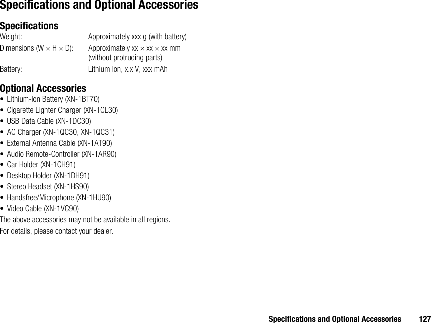 Specifications and Optional Accessories 127Specifications and Optional AccessoriesSpecificationsWeight: Approximately xxx g (with battery)Dimensions (W × H × D): Approximately xx × xx × xx mm (without protruding parts)Battery:  Lithium Ion, x.x V, xxx mAhOptional Accessories• Lithium-Ion Battery (XN-1BT70)• Cigarette Lighter Charger (XN-1CL30)• USB Data Cable (XN-1DC30)• AC Charger (XN-1QC30, XN-1QC31)• External Antenna Cable (XN-1AT90)• Audio Remote-Controller (XN-1AR90)• Car Holder (XN-1CH91)• Desktop Holder (XN-1DH91)• Stereo Headset (XN-1HS90)• Handsfree/Microphone (XN-1HU90)• Video Cable (XN-1VC90)The above accessories may not be available in all regions.For details, please contact your dealer.