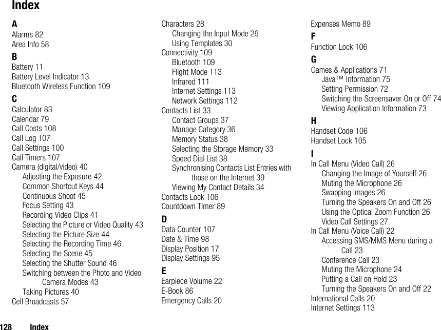 128 IndexIndexAAlarms 82Area Info 58BBattery 11Battery Level Indicator 13Bluetooth Wireless Function 109CCalculator 83Calendar 79Call Costs 108Call Log 107Call Settings 100Call Timers 107Camera (digital/video) 40Adjusting the Exposure 42Common Shortcut Keys 44Continuous Shoot 45Focus Setting 43Recording Video Clips 41Selecting the Picture or Video Quality 43Selecting the Picture Size 44Selecting the Recording Time 46Selecting the Scene 45Selecting the Shutter Sound 46Switching between the Photo and Video Camera Modes 43Taking Pictures 40Cell Broadcasts 57Characters 28Changing the Input Mode 29Using Templates 30Connectivity 109Bluetooth 109Flight Mode 113Infrared 111Internet Settings 113Network Settings 112Contacts List 33Contact Groups 37Manage Category 36Memory Status 38Selecting the Storage Memory 33Speed Dial List 38Synchronising Contacts List Entries with those on the Internet 39Viewing My Contact Details 34Contacts Lock 106Countdown Timer 89DData Counter 107Date &amp; Time 98Display Position 17Display Settings 95EEarpiece Volume 22E-Book 86Emergency Calls 20Expenses Memo 89FFunction Lock 106GGames &amp; Applications 71Java™ Information 75Setting Permission 72Switching the Screensaver On or Off 74Viewing Application Information 73HHandset Code 106Handset Lock 105IIn Call Menu (Video Call) 26Changing the Image of Yourself 26Muting the Microphone 26Swapping Images 26Turning the Speakers On and Off 26Using the Optical Zoom Function 26Video Call Settings 27In Call Menu (Voice Call) 22Accessing SMS/MMS Menu during a Call 23Conference Call 23Muting the Microphone 24Putting a Call on Hold 23Turning the Speakers On and Off 22International Calls 20Internet Settings 113
