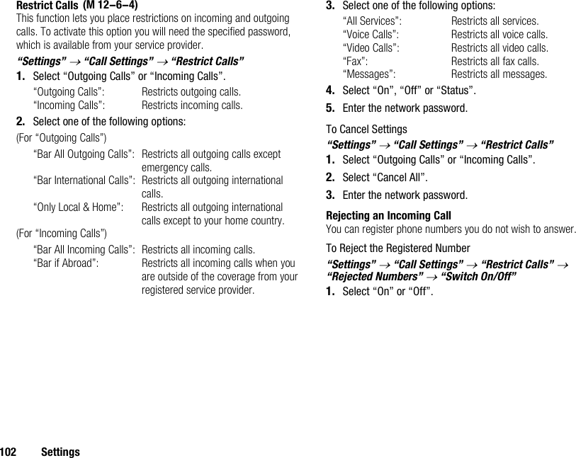 102 SettingsRestrict CallsThis function lets you place restrictions on incoming and outgoing calls. To activate this option you will need the specified password, which is available from your service provider.“Settings” → “Call Settings” → “Restrict Calls”1. Select “Outgoing Calls” or “Incoming Calls”.“Outgoing Calls”: Restricts outgoing calls.“Incoming Calls”: Restricts incoming calls.2. Select one of the following options:(For “Outgoing Calls”)“Bar All Outgoing Calls”: Restricts all outgoing calls except emergency calls.“Bar International Calls”: Restricts all outgoing international calls.“Only Local &amp; Home”: Restricts all outgoing international calls except to your home country.(For “Incoming Calls”)“Bar All Incoming Calls”: Restricts all incoming calls.“Bar if Abroad”:  Restricts all incoming calls when you are outside of the coverage from your registered service provider.3. Select one of the following options:“All Services”:  Restricts all services.“Voice Calls”:  Restricts all voice calls.“Video Calls”: Restricts all video calls.“Fax”:  Restricts all fax calls.“Messages”:  Restricts all messages.4. Select “On”, “Off” or “Status”.5. Enter the network password.To Cancel Settings“Settings” → “Call Settings” → “Restrict Calls”1. Select “Outgoing Calls” or “Incoming Calls”.2. Select “Cancel All”.3. Enter the network password.Rejecting an Incoming CallYou can register phone numbers you do not wish to answer.To Reject the Registered Number“Settings” → “Call Settings” → “Restrict Calls” → “Rejected Numbers” → “Switch On/Off”1. Select “On” or “Off”. (M 12-6-4)
