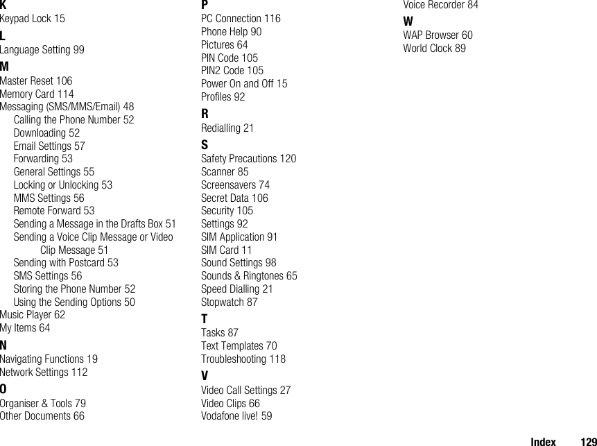 Index 129KKeypad Lock 15LLanguage Setting 99MMaster Reset 106Memory Card 114Messaging (SMS/MMS/Email) 48Calling the Phone Number 52Downloading 52Email Settings 57Forwarding 53General Settings 55Locking or Unlocking 53MMS Settings 56Remote Forward 53Sending a Message in the Drafts Box 51Sending a Voice Clip Message or Video Clip Message 51Sending with Postcard 53SMS Settings 56Storing the Phone Number 52Using the Sending Options 50Music Player 62My Items 64NNavigating Functions 19Network Settings 112OOrganiser &amp; Tools 79Other Documents 66PPC Connection 116Phone Help 90Pictures 64PIN Code 105PIN2 Code 105Power On and Off 15Profiles 92RRedialling 21SSafety Precautions 120Scanner 85Screensavers 74Secret Data 106Security 105Settings 92SIM Application 91SIM Card 11Sound Settings 98Sounds &amp; Ringtones 65Speed Dialling 21Stopwatch 87TTasks 87Text Templates 70Troubleshooting 118VVideo Call Settings 27Video Clips 66Vodafone live! 59Voice Recorder 84WWAP Browser 60World Clock 89