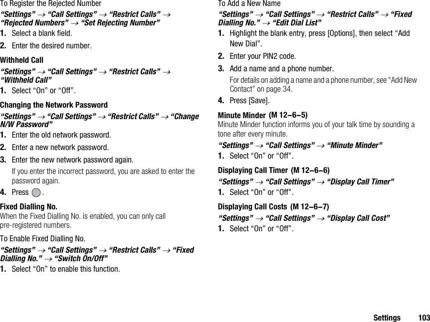 Settings 103To Register the Rejected Number“Settings” → “Call Settings” → “Restrict Calls” → “Rejected Numbers” → “Set Rejecting Number”1. Select a blank field.2. Enter the desired number.Withheld Call“Settings” → “Call Settings” → “Restrict Calls” → “Withheld Call”1. Select “On” or “Off”.Changing the Network Password“Settings” → “Call Settings” → “Restrict Calls” → “Change N/W Password”1. Enter the old network password.2. Enter a new network password.3. Enter the new network password again.If you enter the incorrect password, you are asked to enter the password again.4. Press .Fixed Dialling No.When the Fixed Dialling No. is enabled, you can only call pre-registered numbers.To Enable Fixed Dialling No.“Settings” → “Call Settings” → “Restrict Calls” → “Fixed Dialling No.” → “Switch On/Off”1. Select “On” to enable this function.To Add a New Name“Settings” → “Call Settings” → “Restrict Calls” → “Fixed Dialling No.” → “Edit Dial List”1. Highlight the blank entry, press [Options], then select “Add New Dial”.2. Enter your PIN2 code.3. Add a name and a phone number.For details on adding a name and a phone number, see “Add New Contact” on page 34.4. Press [Save].Minute MinderMinute Minder function informs you of your talk time by sounding a tone after every minute.“Settings” → “Call Settings” → “Minute Minder”1. Select “On” or “Off”.Displaying Call Timer“Settings” → “Call Settings” → “Display Call Timer”1. Select “On” or “Off”.Displaying Call Costs“Settings” → “Call Settings” → “Display Call Cost”1. Select “On” or “Off”. (M 12-6-5) (M 12-6-6) (M 12-6-7)