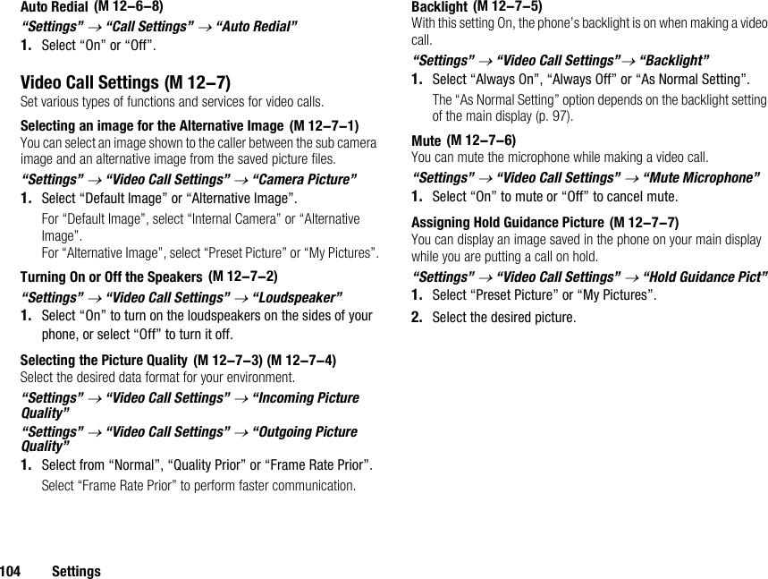 104 SettingsAuto Redial“Settings” → “Call Settings” → “Auto Redial”1. Select “On” or “Off”.Video Call SettingsSet various types of functions and services for video calls.Selecting an image for the Alternative ImageYou can select an image shown to the caller between the sub camera image and an alternative image from the saved picture files.“Settings” → “Video Call Settings” → “Camera Picture”1. Select “Default Image” or “Alternative Image”.For “Default Image”, select “Internal Camera” or “Alternative Image”.For “Alternative Image”, select “Preset Picture” or “My Pictures”.Turning On or Off the Speakers“Settings” → “Video Call Settings” → “Loudspeaker”1. Select “On” to turn on the loudspeakers on the sides of your phone, or select “Off” to turn it off.Selecting the Picture QualitySelect the desired data format for your environment.“Settings” → “Video Call Settings” → “Incoming Picture Quality”“Settings” → “Video Call Settings” → “Outgoing Picture Quality”1. Select from “Normal”, “Quality Prior” or “Frame Rate Prior”.Select “Frame Rate Prior” to perform faster communication.BacklightWith this setting On, the phone’s backlight is on when making a video call.“Settings” → “Video Call Settings”→ “Backlight”1. Select “Always On”, “Always Off” or “As Normal Setting”.The “As Normal Setting” option depends on the backlight setting of the main display (p. 97).MuteYou can mute the microphone while making a video call.“Settings” → “Video Call Settings” → “Mute Microphone”1. Select “On” to mute or “Off” to cancel mute.Assigning Hold Guidance PictureYou can display an image saved in the phone on your main display while you are putting a call on hold.“Settings” → “Video Call Settings” → “Hold Guidance Pict”1. Select “Preset Picture” or “My Pictures”.2. Select the desired picture. (M 12-6-8) (M 12-7) (M 12-7-1) (M 12-7-2) (M 12-7-3) (M 12-7-4) (M 12-7-5) (M 12-7-6) (M 12-7-7)