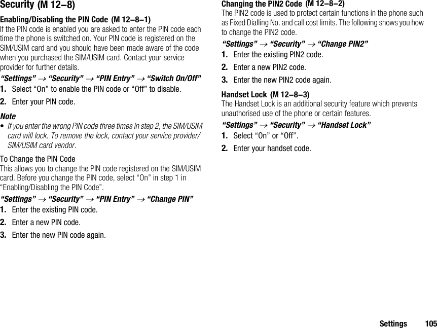 Settings 105SecurityEnabling/Disabling the PIN CodeIf the PIN code is enabled you are asked to enter the PIN code each time the phone is switched on. Your PIN code is registered on the SIM/USIM card and you should have been made aware of the code when you purchased the SIM/USIM card. Contact your service provider for further details.“Settings” → “Security” → “PIN Entry” → “Switch On/Off”1. Select “On” to enable the PIN code or “Off” to disable.2. Enter your PIN code.Note•If you enter the wrong PIN code three times in step 2, the SIM/USIM card will lock. To remove the lock, contact your service provider/SIM/USIM card vendor.To Change the PIN CodeThis allows you to change the PIN code registered on the SIM/USIM card. Before you change the PIN code, select “On” in step 1 in “Enabling/Disabling the PIN Code”.“Settings” → “Security” → “PIN Entry” → “Change PIN”1. Enter the existing PIN code.2. Enter a new PIN code.3. Enter the new PIN code again.Changing the PIN2 CodeThe PIN2 code is used to protect certain functions in the phone such as Fixed Dialling No. and call cost limits. The following shows you how to change the PIN2 code.“Settings” → “Security” → “Change PIN2”1. Enter the existing PIN2 code.2. Enter a new PIN2 code.3. Enter the new PIN2 code again.Handset LockThe Handset Lock is an additional security feature which prevents unauthorised use of the phone or certain features.“Settings” → “Security” → “Handset Lock”1. Select “On” or “Off”.2. Enter your handset code. (M 12-8) (M 12-8-1) (M 12-8-2) (M 12-8-3)