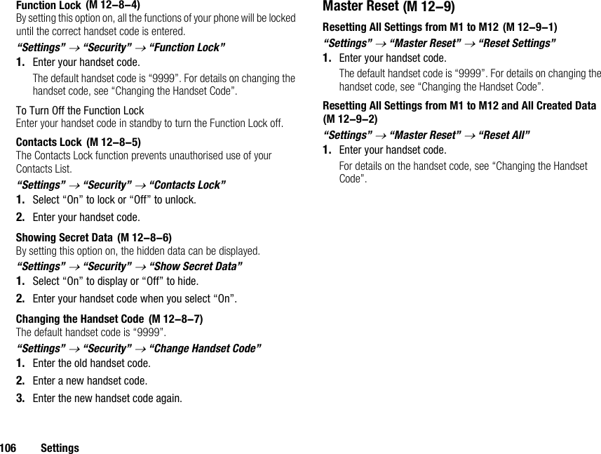 106 SettingsFunction LockBy setting this option on, all the functions of your phone will be locked until the correct handset code is entered.“Settings” → “Security” → “Function Lock”1. Enter your handset code.The default handset code is “9999”. For details on changing the handset code, see “Changing the Handset Code”.To Turn Off the Function LockEnter your handset code in standby to turn the Function Lock off.Contacts LockThe Contacts Lock function prevents unauthorised use of your Contacts List.“Settings” → “Security” → “Contacts Lock”1. Select “On” to lock or “Off” to unlock.2. Enter your handset code.Showing Secret DataBy setting this option on, the hidden data can be displayed.“Settings” → “Security” → “Show Secret Data”1. Select “On” to display or “Off” to hide.2. Enter your handset code when you select “On”.Changing the Handset CodeThe default handset code is “9999”.“Settings” → “Security” → “Change Handset Code”1. Enter the old handset code.2. Enter a new handset code.3. Enter the new handset code again.Master ResetResetting All Settings from M1 to M12“Settings” → “Master Reset” → “Reset Settings”1. Enter your handset code.The default handset code is “9999”. For details on changing the handset code, see “Changing the Handset Code”.Resetting All Settings from M1 to M12 and All Created Data “Settings” → “Master Reset” → “Reset All”1. Enter your handset code.For details on the handset code, see “Changing the Handset Code”. (M 12-8-4) (M 12-8-5) (M 12-8-6) (M 12-8-7) (M 12-9) (M 12-9-1)(M 12-9-2)