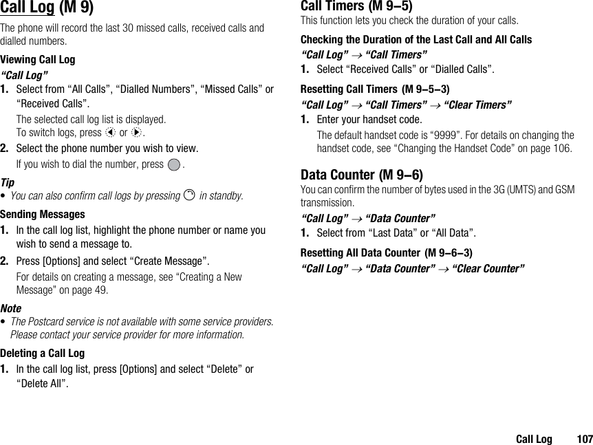 Call Log 107Call LogThe phone will record the last 30 missed calls, received calls and dialled numbers.Viewing Call Log“Call Log”1. Select from “All Calls”, “Dialled Numbers”, “Missed Calls” or “Received Calls”.The selected call log list is displayed.To switch logs, press c or d.2. Select the phone number you wish to view.If you wish to dial the number, press  .Tip•You can also confirm call logs by pressing D in standby.Sending Messages1. In the call log list, highlight the phone number or name you wish to send a message to.2. Press [Options] and select “Create Message”.For details on creating a message, see “Creating a New Message” on page 49.Note•The Postcard service is not available with some service providers. Please contact your service provider for more information.Deleting a Call Log1. In the call log list, press [Options] and select “Delete” or “Delete All”.Call TimersThis function lets you check the duration of your calls.Checking the Duration of the Last Call and All Calls“Call Log” → “Call Timers”1. Select “Received Calls” or “Dialled Calls”.Resetting Call Timers“Call Log” → “Call Timers” → “Clear Timers”1. Enter your handset code.The default handset code is “9999”. For details on changing the handset code, see “Changing the Handset Code” on page 106.Data CounterYou can confirm the number of bytes used in the 3G (UMTS) and GSM transmission.“Call Log” → “Data Counter”1. Select from “Last Data” or “All Data”.Resetting All Data Counter“Call Log” → “Data Counter” → “Clear Counter” (M 9)  (M 9-5) (M 9-5-3) (M 9-6) (M 9-6-3)