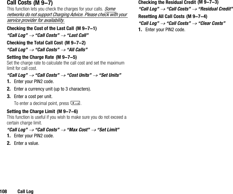 108 Call LogCall CostsThis function lets you check the charges for your calls. Some networks do not support Charging Advice. Please check with your service provider for availability.Checking the Cost of the Last Call“Call Log” → “Call Costs” → “Last Call”Checking the Total Call Cost“Call Log” → “Call Costs” → “All Calls”Setting the Charge RateSet the charge rate to calculate the call cost and set the maximum limit for call cost.“Call Log” → “Call Costs” → “Cost Units” → “Set Units”1. Enter your PIN2 code.2. Enter a currency unit (up to 3 characters).3. Enter a cost per unit.To enter a decimal point, press P.Setting the Charge LimitThis function is useful if you wish to make sure you do not exceed a certain charge limit.“Call Log” → “Call Costs” → “Max Cost” → “Set Limit”1. Enter your PIN2 code.2. Enter a value.Checking the Residual Credit“Call Log” → “Call Costs” → “Residual Credit”Resetting All Call Costs“Call Log” → “Call Costs” → “Clear Costs”1. Enter your PIN2 code. (M 9-7) (M 9-7-1) (M 9-7-2) (M 9-7-5) (M 9-7-6) (M 9-7-3) (M 9-7-4)