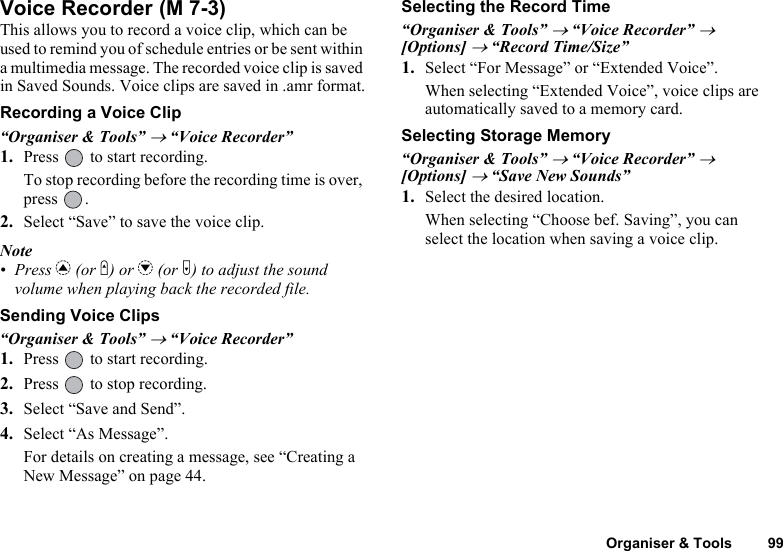 Organiser &amp; Tools 99Voice RecorderThis allows you to record a voice clip, which can be used to remind you of schedule entries or be sent within a multimedia message. The recorded voice clip is saved in Saved Sounds. Voice clips are saved in .amr format.Recording a Voice Clip“Organiser &amp; Tools” → “Voice Recorder”1. Press   to start recording.To stop recording before the recording time is over, press .2. Select “Save” to save the voice clip.Note• Press a (or V) or b (or W) to adjust the sound volume when playing back the recorded file.Sending Voice Clips“Organiser &amp; Tools” → “Voice Recorder”1. Press   to start recording.2. Press   to stop recording.3. Select “Save and Send”.4. Select “As Message”.For details on creating a message, see “Creating a New Message” on page 44.Selecting the Record Time“Organiser &amp; Tools” → “Voice Recorder” → [Options] → “Record Time/Size”1. Select “For Message” or “Extended Voice”.When selecting “Extended Voice”, voice clips are automatically saved to a memory card.Selecting Storage Memory“Organiser &amp; Tools” → “Voice Recorder” → [Options] → “Save New Sounds”1. Select the desired location.When selecting “Choose bef. Saving”, you can select the location when saving a voice clip. (M 7-3)