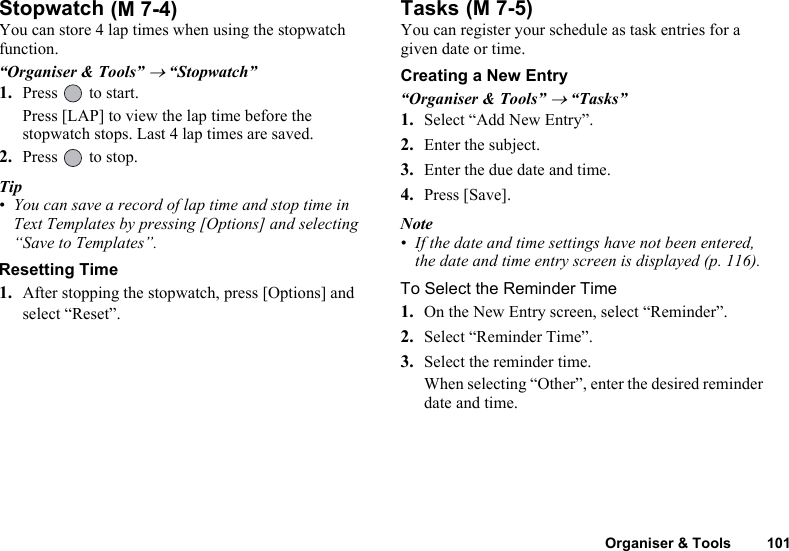 Organiser &amp; Tools 101StopwatchYou can store 4 lap times when using the stopwatch function.“Organiser &amp; Tools” → “Stopwatch”1. Press   to start.Press [LAP] to view the lap time before the stopwatch stops. Last 4 lap times are saved.2. Press   to stop.Tip• You can save a record of lap time and stop time in Text Templates by pressing [Options] and selecting “Save to Templates”.Resetting Time1. After stopping the stopwatch, press [Options] and select “Reset”.TasksYou can register your schedule as task entries for a given date or time.Creating a New Entry“Organiser &amp; Tools” → “Tasks”1. Select “Add New Entry”.2. Enter the subject.3. Enter the due date and time.4. Press [Save].Note• If the date and time settings have not been entered, the date and time entry screen is displayed (p. 116).To Select the Reminder Time1. On the New Entry screen, select “Reminder”.2. Select “Reminder Time”.3. Select the reminder time.When selecting “Other”, enter the desired reminder date and time. (M 7-4)  (M 7-5)