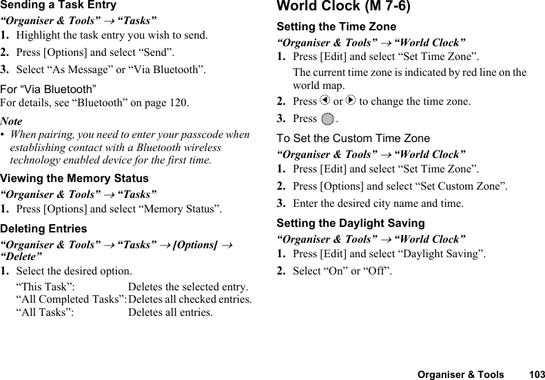 Organiser &amp; Tools 103Sending a Task Entry“Organiser &amp; Tools” → “Tasks”1. Highlight the task entry you wish to send.2. Press [Options] and select “Send”.3. Select “As Message” or “Via Bluetooth”.For “Via Bluetooth”For details, see “Bluetooth” on page 120.Note• When pairing, you need to enter your passcode when establishing contact with a Bluetooth wireless technology enabled device for the first time.Viewing the Memory Status“Organiser &amp; Tools” → “Tasks”1. Press [Options] and select “Memory Status”.Deleting Entries“Organiser &amp; Tools” → “Tasks” → [Options] → “Delete”1. Select the desired option.“This Task”: Deletes the selected entry.“All Completed Tasks”:Deletes all checked entries.“All Tasks”: Deletes all entries.World ClockSetting the Time Zone“Organiser &amp; Tools” → “World Clock”1. Press [Edit] and select “Set Time Zone”.The current time zone is indicated by red line on the world map.2. Press c or d to change the time zone.3. Press .To Set the Custom Time Zone“Organiser &amp; Tools” → “World Clock”1. Press [Edit] and select “Set Time Zone”.2. Press [Options] and select “Set Custom Zone”.3. Enter the desired city name and time.Setting the Daylight Saving“Organiser &amp; Tools” → “World Clock”1. Press [Edit] and select “Daylight Saving”.2. Select “On” or “Off”. (M 7-6)