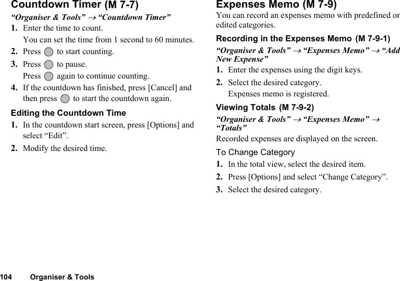104 Organiser &amp; ToolsCountdown Timer“Organiser &amp; Tools” → “Countdown Timer”1. Enter the time to count.You can set the time from 1 second to 60 minutes.2. Press   to start counting.3. Press   to pause.Press   again to continue counting.4. If the countdown has finished, press [Cancel] and then press   to start the countdown again.Editing the Countdown Time1. In the countdown start screen, press [Options] and select “Edit”.2. Modify the desired time.Expenses MemoYou can record an expenses memo with predefined or edited categories.Recording in the Expenses Memo“Organiser &amp; Tools” → “Expenses Memo” → “Add New Expense”1. Enter the expenses using the digit keys.2. Select the desired category.Expenses memo is registered.Viewing Totals“Organiser &amp; Tools” → “Expenses Memo” → “Totals”Recorded expenses are displayed on the screen.To Change Category1. In the total view, select the desired item.2. Press [Options] and select “Change Category”.3. Select the desired category. (M 7-7)  (M 7-9) (M 7-9-1) (M 7-9-2)