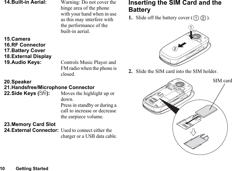 10 Getting StartedInserting the SIM Card and the Battery1. Slide off the battery cover ( ).2. Slide the SIM card into the SIM holder.14.Built-in Aerial: Warning: Do not cover the hinge area of the phone with your hand when in use as this may interfere with the performance of the built-in aerial.15.Camera16.RF Connector17.Battery Cover18.External Display19.Audio Keys: Controls Music Player and FM radio when the phone is closed. 20.Speaker21.Handsfree/Microphone Connector22.Side Keys (V/W): Moves the highlight up or down.Press in standby or during a call to increase or decrease the earpiece volume.23.Memory Card Slot24.External Connector:Used to connect either the charger or a USB data cable.SIM card