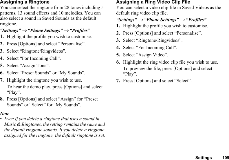 Settings 109Assigning a RingtoneYou can select the ringtone from 28 tones including 5 patterns, 13 sound effects and 10 melodies. You can also select a sound in Saved Sounds as the default ringtone.“Settings” → “Phone Settings” → “Profiles”1. Highlight the profile you wish to customise.2. Press [Options] and select “Personalise”.3. Select “Ringtone/Ringvideos”.4. Select “For Incoming Call”.5. Select “Assign Tone”.6. Select “Preset Sounds” or “My Sounds”.7. Highlight the ringtone you wish to use.To hear the demo play, press [Options] and select “Play”.8. Press [Options] and select “Assign” for “Preset Sounds” or “Select” for “My Sounds”.Note• Even if you delete a ringtone that uses a sound in Music &amp; Ringtones, the setting remains the same and the default ringtone sounds. If you delete a ringtone assigned for the ringtone, the default ringtone is set.Assigning a Ring Video Clip FileYou can select a video clip file in Saved Videos as the default ring video clip file.“Settings” → “Phone Settings” → “Profiles”1. Highlight the profile you wish to customise.2. Press [Options] and select “Personalise”.3. Select “Ringtone/Ringvideos”.4. Select “For Incoming Call”.5. Select “Assign Video”.6. Highlight the ring video clip file you wish to use.To preview the file, press [Options] and select “Play”.7. Press [Options] and select “Select”.