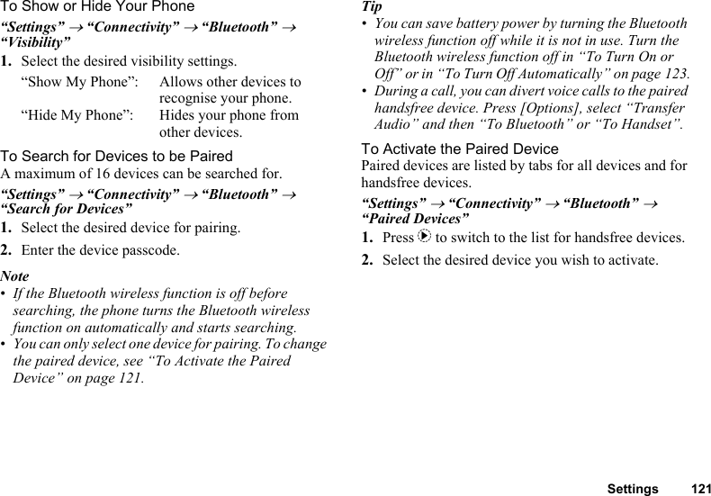 Settings 121To Show or Hide Your Phone“Settings” → “Connectivity” → “Bluetooth” → “Visibility”1. Select the desired visibility settings.“Show My Phone”: Allows other devices to recognise your phone.“Hide My Phone”: Hides your phone from other devices.To Search for Devices to be PairedA maximum of 16 devices can be searched for.“Settings” → “Connectivity” → “Bluetooth” → “Search for Devices”1. Select the desired device for pairing.2. Enter the device passcode.Note• If the Bluetooth wireless function is off before searching, the phone turns the Bluetooth wireless function on automatically and starts searching.• You can only select one device for pairing. To change the paired device, see “To Activate the Paired Device” on page 121.Tip• You can save battery power by turning the Bluetooth wireless function off while it is not in use. Turn the Bluetooth wireless function off in “To Turn On or Off” or in “To Turn Off Automatically” on page 123.• During a call, you can divert voice calls to the paired handsfree device. Press [Options], select “Transfer Audio” and then “To Bluetooth” or “To Handset”.To Activate the Paired DevicePaired devices are listed by tabs for all devices and for handsfree devices.“Settings” → “Connectivity” → “Bluetooth” → “Paired Devices”1. Press d to switch to the list for handsfree devices. 2. Select the desired device you wish to activate.