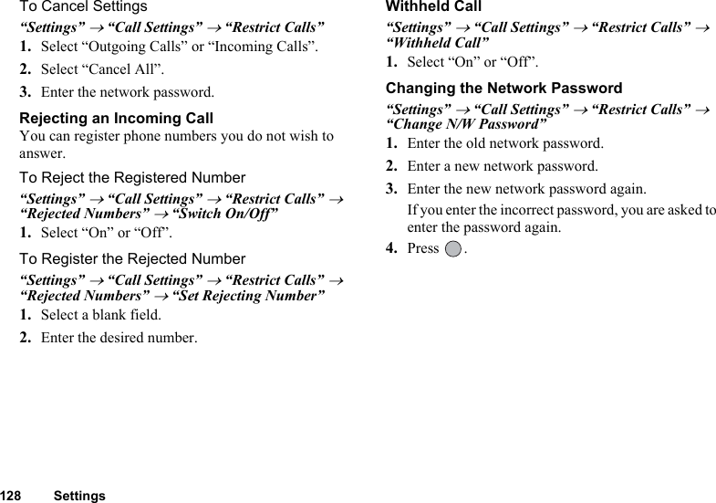 128 SettingsTo Cancel Settings“Settings” → “Call Settings” → “Restrict Calls”1. Select “Outgoing Calls” or “Incoming Calls”.2. Select “Cancel All”.3. Enter the network password.Rejecting an Incoming CallYou can register phone numbers you do not wish to answer.To Reject the Registered Number“Settings” → “Call Settings” → “Restrict Calls” → “Rejected Numbers” → “Switch On/Off”1. Select “On” or “Off”.To Register the Rejected Number“Settings” → “Call Settings” → “Restrict Calls” → “Rejected Numbers” → “Set Rejecting Number”1. Select a blank field.2. Enter the desired number.Withheld Call“Settings” → “Call Settings” → “Restrict Calls” → “Withheld Call” 1. Select “On” or “Off”.Changing the Network Password“Settings” → “Call Settings” → “Restrict Calls” → “Change N/W Password”1. Enter the old network password.2. Enter a new network password.3. Enter the new network password again.If you enter the incorrect password, you are asked to enter the password again.4. Press .