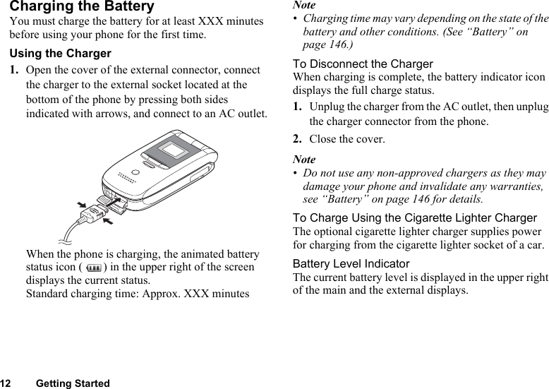 12 Getting StartedCharging the BatteryYou must charge the battery for at least XXX minutes before using your phone for the first time.Using the Charger1. Open the cover of the external connector, connect the charger to the external socket located at the bottom of the phone by pressing both sides indicated with arrows, and connect to an AC outlet.When the phone is charging, the animated battery status icon ( ) in the upper right of the screen displays the current status.Standard charging time: Approx. XXX minutesNote• Charging time may vary depending on the state of the battery and other conditions. (See “Battery” on page 146.)To Disconnect the ChargerWhen charging is complete, the battery indicator icon displays the full charge status.1. Unplug the charger from the AC outlet, then unplug the charger connector from the phone.2. Close the cover.Note• Do not use any non-approved chargers as they may damage your phone and invalidate any warranties, see “Battery” on page 146 for details.To Charge Using the Cigarette Lighter ChargerThe optional cigarette lighter charger supplies power for charging from the cigarette lighter socket of a car.Battery Level IndicatorThe current battery level is displayed in the upper right of the main and the external displays.