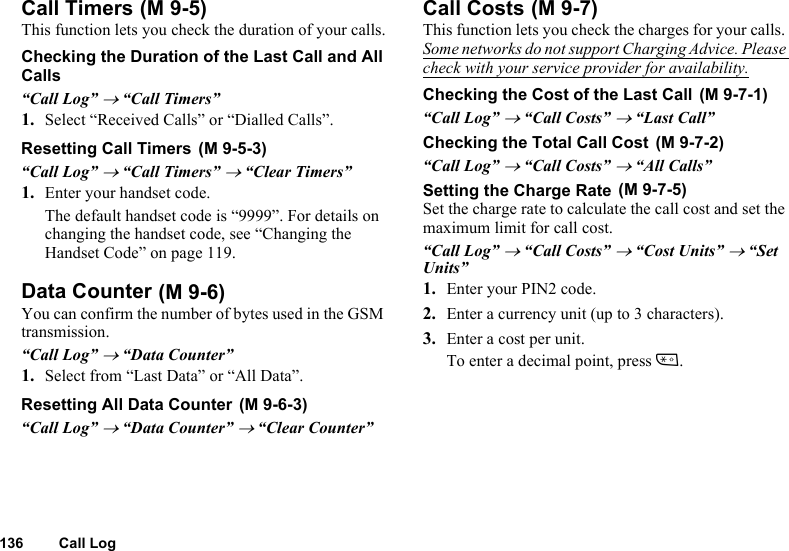 136 Call LogCall TimersThis function lets you check the duration of your calls.Checking the Duration of the Last Call and All Calls“Call Log” → “Call Timers”1. Select “Received Calls” or “Dialled Calls”.Resetting Call Timers“Call Log” → “Call Timers” → “Clear Timers”1. Enter your handset code.The default handset code is “9999”. For details on changing the handset code, see “Changing the Handset Code” on page 119.Data CounterYou can confirm the number of bytes used in the GSM transmission.“Call Log” → “Data Counter”1. Select from “Last Data” or “All Data”.Resetting All Data Counter“Call Log” → “Data Counter” → “Clear Counter”Call CostsThis function lets you check the charges for your calls. Some networks do not support Charging Advice. Please check with your service provider for availability.Checking the Cost of the Last Call“Call Log” → “Call Costs” → “Last Call”Checking the Total Call Cost“Call Log” → “Call Costs” → “All Calls”Setting the Charge RateSet the charge rate to calculate the call cost and set the maximum limit for call cost.“Call Log” → “Call Costs” → “Cost Units” → “Set Units”1. Enter your PIN2 code.2. Enter a currency unit (up to 3 characters).3. Enter a cost per unit.To enter a decimal point, press P. (M 9-5) (M 9-5-3) (M 9-6) (M 9-6-3) (M 9-7) (M 9-7-1) (M 9-7-2) (M 9-7-5)