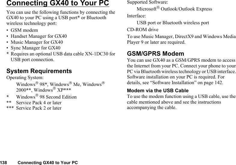 138 Connecting GX40 to Your PCConnecting GX40 to Your PCYou can use the following functions by connecting the GX40 to your PC using a USB port* or Bluetooth wireless technology port:•GSM modem• Handset Manager for GX40• Music Manager for GX40• Sync Manager for GX40* Requires an optional USB data cable XN-1DC30 for USB port connection.System RequirementsOperating System:Windows 98*, Windows Me, Windows 2000**, Windows XP****Windows 98 Second Edition** Service Pack 4 or later*** Service Pack 2 or laterSupported Software:Microsoft Outlook/Outlook ExpressInterface:USB port or Bluetooth wireless portCD-ROM driveTo use Music Manager, DirectX9 and Windows Media Player 9 or later are required.GSM/GPRS ModemYou can use GX40 as a GSM/GPRS modem to access the Internet from your PC. Connect your phone to your PC via Bluetooth wireless technology or USB interface. Software installation on your PC is required. For details, see “Software Installation” on page 142.Modem via the USB CableTo use the modem function using a USB cable, use the cable mentioned above and see the instructions accompanying the cable.