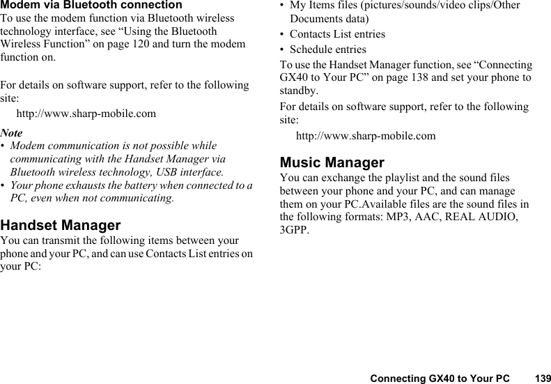 Connecting GX40 to Your PC 139Modem via Bluetooth connectionTo use the modem function via Bluetooth wireless technology interface, see “Using the Bluetooth Wireless Function” on page 120 and turn the modem function on.For details on software support, refer to the following site:http://www.sharp-mobile.comNote• Modem communication is not possible while communicating with the Handset Manager via Bluetooth wireless technology, USB interface.• Your phone exhausts the battery when connected to a PC, even when not communicating.Handset ManagerYou can transmit the following items between your phone and your PC, and can use Contacts List entries on your PC:• My Items files (pictures/sounds/video clips/Other Documents data)• Contacts List entries• Schedule entriesTo use the Handset Manager function, see “Connecting GX40 to Your PC” on page 138 and set your phone to standby.For details on software support, refer to the following site:http://www.sharp-mobile.comMusic ManagerYou can exchange the playlist and the sound files between your phone and your PC, and can manage them on your PC.Available files are the sound files in the following formats: MP3, AAC, REAL AUDIO, 3GPP.