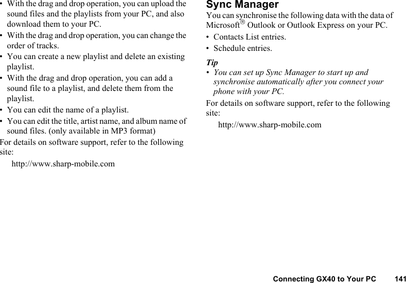 Connecting GX40 to Your PC 141• With the drag and drop operation, you can upload the sound files and the playlists from your PC, and also download them to your PC.• With the drag and drop operation, you can change the order of tracks.• You can create a new playlist and delete an existing playlist.• With the drag and drop operation, you can add a sound file to a playlist, and delete them from the playlist. • You can edit the name of a playlist.• You can edit the title, artist name, and album name of sound files. (only available in MP3 format)For details on software support, refer to the following site:http://www.sharp-mobile.comSync ManagerYou can synchronise the following data with the data of Microsoft Outlook or Outlook Express on your PC.• Contacts List entries.• Schedule entries.Tip• You can set up Sync Manager to start up and synchronise automatically after you connect your phone with your PC.For details on software support, refer to the following site:http://www.sharp-mobile.com