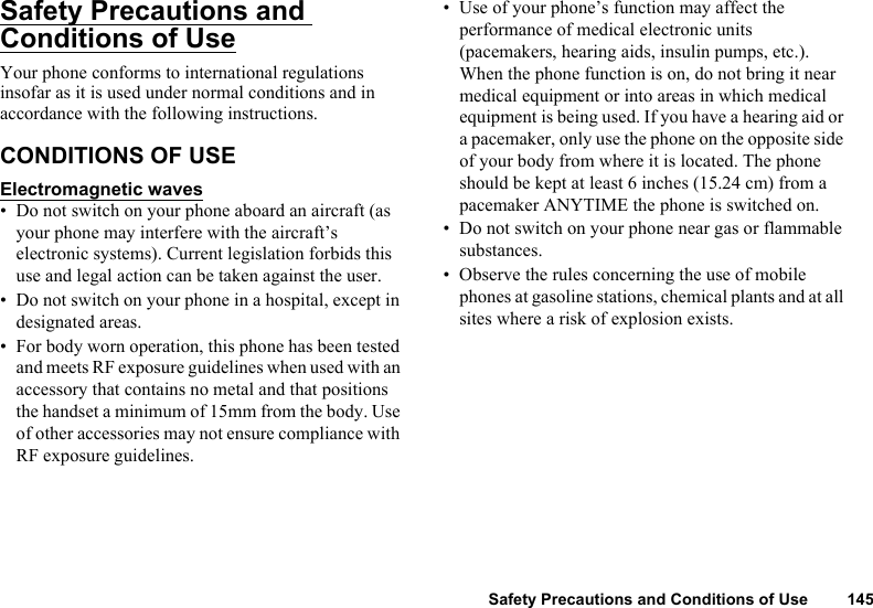 Safety Precautions and Conditions of Use 145Safety Precautions and Conditions of UseYour phone conforms to international regulations insofar as it is used under normal conditions and in accordance with the following instructions.CONDITIONS OF USEElectromagnetic waves• Do not switch on your phone aboard an aircraft (as your phone may interfere with the aircraft’s electronic systems). Current legislation forbids this use and legal action can be taken against the user.• Do not switch on your phone in a hospital, except in designated areas.• For body worn operation, this phone has been tested and meets RF exposure guidelines when used with an accessory that contains no metal and that positions the handset a minimum of 15mm from the body. Use of other accessories may not ensure compliance with RF exposure guidelines.• Use of your phone’s function may affect the performance of medical electronic units (pacemakers, hearing aids, insulin pumps, etc.). When the phone function is on, do not bring it near medical equipment or into areas in which medical equipment is being used. If you have a hearing aid or a pacemaker, only use the phone on the opposite side of your body from where it is located. The phone should be kept at least 6 inches (15.24 cm) from a pacemaker ANYTIME the phone is switched on.• Do not switch on your phone near gas or flammable substances.• Observe the rules concerning the use of mobile phones at gasoline stations, chemical plants and at all sites where a risk of explosion exists.
