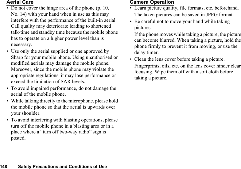 148 Safety Precautions and Conditions of UseAerial Care• Do not cover the hinge area of the phone (p. 10, No. 14) with your hand when in use as this may interfere with the performance of the built-in aerial. Call quality may deteriorate leading to shortened talk-time and standby time because the mobile phone has to operate on a higher power level than is necessary.• Use only the aerial supplied or one approved by Sharp for your mobile phone. Using unauthorised or modified aerials may damage the mobile phone. Moreover, since the mobile phone may violate the appropriate regulations, it may lose performance or exceed the limitation of SAR levels.• To avoid impaired performance, do not damage the aerial of the mobile phone.• While talking directly to the microphone, please hold the mobile phone so that the aerial is upwards over your shoulder.• To avoid interfering with blasting operations, please turn off the mobile phone in a blasting area or in a place where a “turn off two-way radio” sign is posted.Camera Operation• Learn picture quality, file formats, etc. beforehand.The taken pictures can be saved in JPEG format.• Be careful not to move your hand while taking pictures.If the phone moves while taking a picture, the picture can become blurred. When taking a picture, hold the phone firmly to prevent it from moving, or use the delay timer.• Clean the lens cover before taking a picture.Fingerprints, oils, etc. on the lens cover hinder clear focusing. Wipe them off with a soft cloth before taking a picture.