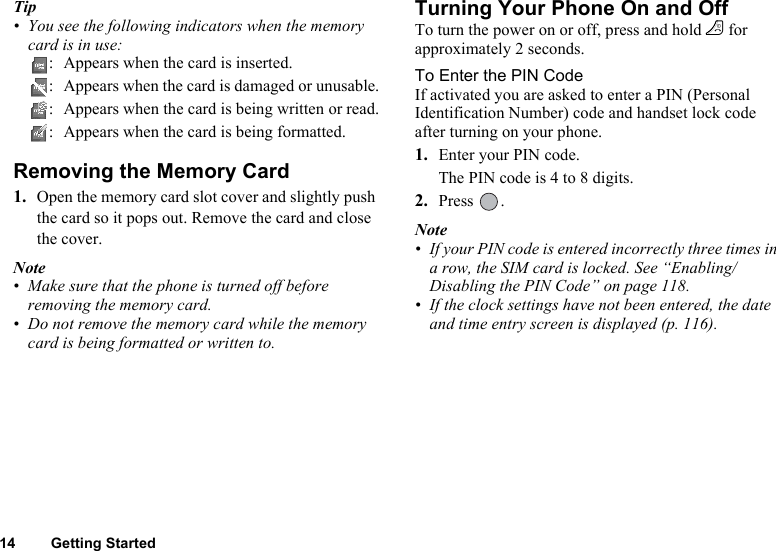 14 Getting StartedTip• You see the following indicators when the memory card is in use:: Appears when the card is inserted.: Appears when the card is damaged or unusable.: Appears when the card is being written or read.: Appears when the card is being formatted.Removing the Memory Card1. Open the memory card slot cover and slightly push the card so it pops out. Remove the card and close the cover.Note• Make sure that the phone is turned off before removing the memory card.• Do not remove the memory card while the memory card is being formatted or written to.Turning Your Phone On and OffTo turn the power on or off, press and hold F for approximately 2 seconds.To Enter the PIN CodeIf activated you are asked to enter a PIN (Personal Identification Number) code and handset lock code after turning on your phone.1. Enter your PIN code.The PIN code is 4 to 8 digits.2. Press .Note• If your PIN code is entered incorrectly three times in a row, the SIM card is locked. See “Enabling/Disabling the PIN Code” on page 118.• If the clock settings have not been entered, the date and time entry screen is displayed (p. 116).