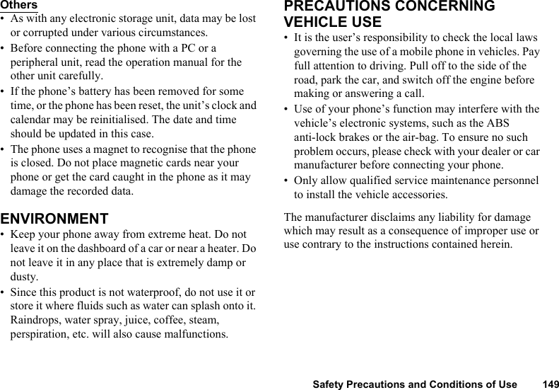 Safety Precautions and Conditions of Use 149Others• As with any electronic storage unit, data may be lost or corrupted under various circumstances.• Before connecting the phone with a PC or a peripheral unit, read the operation manual for the other unit carefully.• If the phone’s battery has been removed for some time, or the phone has been reset, the unit’s clock and calendar may be reinitialised. The date and time should be updated in this case.• The phone uses a magnet to recognise that the phone is closed. Do not place magnetic cards near your phone or get the card caught in the phone as it may damage the recorded data.ENVIRONMENT• Keep your phone away from extreme heat. Do not leave it on the dashboard of a car or near a heater. Do not leave it in any place that is extremely damp or dusty.• Since this product is not waterproof, do not use it or store it where fluids such as water can splash onto it. Raindrops, water spray, juice, coffee, steam, perspiration, etc. will also cause malfunctions.PRECAUTIONS CONCERNING VEHICLE USE• It is the user’s responsibility to check the local laws governing the use of a mobile phone in vehicles. Pay full attention to driving. Pull off to the side of the road, park the car, and switch off the engine before making or answering a call.• Use of your phone’s function may interfere with the vehicle’s electronic systems, such as the ABS anti-lock brakes or the air-bag. To ensure no such problem occurs, please check with your dealer or car manufacturer before connecting your phone.• Only allow qualified service maintenance personnel to install the vehicle accessories.The manufacturer disclaims any liability for damage which may result as a consequence of improper use or use contrary to the instructions contained herein.