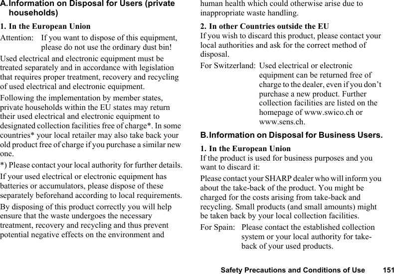 Safety Precautions and Conditions of Use 151A.Information on Disposal for Users (private households)1. In the European UnionAttention: If you want to dispose of this equipment, please do not use the ordinary dust bin!Used electrical and electronic equipment must be treated separately and in accordance with legislation that requires proper treatment, recovery and recycling of used electrical and electronic equipment.Following the implementation by member states, private households within the EU states may return their used electrical and electronic equipment to designated collection facilities free of charge*. In some countries* your local retailer may also take back your old product free of charge if you purchase a similar new one.*) Please contact your local authority for further details.If your used electrical or electronic equipment has batteries or accumulators, please dispose of these separately beforehand according to local requirements.By disposing of this product correctly you will help ensure that the waste undergoes the necessary treatment, recovery and recycling and thus prevent potential negative effects on the environment and human health which could otherwise arise due to inappropriate waste handling.2. In other Countries outside the EUIf you wish to discard this product, please contact your local authorities and ask for the correct method of disposal.For Switzerland: Used electrical or electronic equipment can be returned free of charge to the dealer, even if you don’t purchase a new product. Further collection facilities are listed on the homepage of www.swico.ch or www.sens.ch.B.Information on Disposal for Business Users.1. In the European UnionIf the product is used for business purposes and you want to discard it:Please contact your SHARP dealer who will inform you about the take-back of the product. You might be charged for the costs arising from take-back and recycling. Small products (and small amounts) might be taken back by your local collection facilities.For Spain: Please contact the established collection system or your local authority for take-back of your used products.