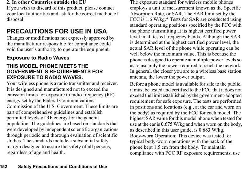 152 Safety Precautions and Conditions of Use2. In other Countries outside the EUIf you wish to discard of this product, please contact your local authorities and ask for the correct method of disposal.PRECAUTIONS FOR USE IN USAChanges or modifications not expressly approved by the manufacturer responsible for compliance could void the user’s authority to operate the equipment.Exposure to Radio WavesTHIS MODEL PHONE MEETS THE GOVERNMENT’S REQUIREMENTS FOR EXPOSURE TO RADIO WAVES.Your wireless phone is a radio transmitter and receiver. It is designed and manufactured not to exceed the emission limits for exposure to radio frequency (RF) energy set by the Federal Communications Commission of the U.S. Government. These limits are part of comprehensive guidelines and establish permitted levels of RF energy for the general population. The guidelines are based on standards that were developed by independent scientific organizations through periodic and thorough evaluation of scientific studies. The standards include a substantial safety margin designed to assure the safety of all persons, regardless of age and health.The exposure standard for wireless mobile phones employs a unit of measurement known as the Specific Absorption Rate, or SAR. The SAR limit set by the FCC is 1.6 W/kg.* Tests for SAR are conducted using standard operating positions specified by the FCC with the phone transmitting at its highest certified power level in all tested frequency bands. Although the SAR is determined at the highest certified power level, the actual SAR level of the phone while operating can be well below the maximum value. This is because the phone is designed to operate at multiple power levels so as to use only the power required to reach the network. In general, the closer you are to a wireless base station antenna, the lower the power output.Before a phone model is available for sale to the public, it must be tested and certified to the FCC that it does not exceed the limit established by the government-adopted requirement for safe exposure. The tests are performed in positions and locations (e.g., at the ear and worn on the body) as required by the FCC for each model. The highest SAR value for this model phone when tested for use at the ear is 0.675 W/kg and when worn on the body, as described in this user guide, is 0.683 W/kg. Body-worn Operation; This device was tested for typical body-worn operations with the back of the phone kept 1.5 cm from the body. To maintain compliance with FCC RF exposure requirements, use 