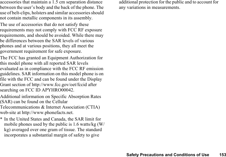 Safety Precautions and Conditions of Use 153accessories that maintain a 1.5 cm separation distance between the user’s body and the back of the phone. The use of belt-clips, holsters and similar accessories should not contain metallic components in its assembly.The use of accessories that do not satisfy these requirements may not comply with FCC RF exposure requirements, and should be avoided. While there may be differences between the SAR levels of various phones and at various positions, they all meet the government requirement for safe exposure.The FCC has granted an Equipment Authorization for this model phone with all reported SAR levels evaluated as in compliance with the FCC RF emission guidelines. SAR information on this model phone is on file with the FCC and can be found under the Display Grant section of http://www.fcc.gov/oet/fccid after searching on FCC ID APYHRO00042.Additional information on Specific Absorption Rates (SAR) can be found on the Cellular Telecommunications &amp; Internet Association (CTIA) web-site at http://www.phonefacts.net.* In the United States and Canada, the SAR limit for mobile phones used by the public is 1.6 watts/kg (W/kg) averaged over one gram of tissue. The standard incorporates a substantial margin of safety to give additional protection for the public and to account for any variations in measurements.