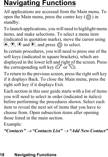 18 Navigating FunctionsNavigating FunctionsAll applications are accessed from the Main menu. To open the Main menu, press the centre key ( ) in standby.To launch applications, you will need to highlight menu items, and make selections. To select a menu item (indicated in quotation marks), move the cursor using a, b, c and d, and press   to select.In certain procedures, you will need to press one of the soft keys (indicated in square brackets), which are displayed in the lower left and right of the screen. Press the corresponding soft key (A or C).To return to the previous screen, press the right soft key if it displays Back. To close the Main menu, press the right soft key if it displays Exit.Each section in this user guide starts with a list of items you will need to select in order (indicated in italics) before performing the procedures shown. Select each item to reveal the next set of items that you have to choose from. Open subsection items after opening those listed in the main section.Example:“Contacts” → “Contacts List” → “Add New Contact”