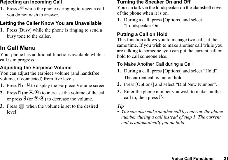 Voice Call Functions 21Rejecting an Incoming Call1. Press F while the phone is ringing to reject a call you do not wish to answer.Letting the Caller Know You are Unavailable1. Press [Busy] while the phone is ringing to send a busy tone to the caller.In Call MenuYour phone has additional functions available while a call is in progress.Adjusting the Earpiece VolumeYou can adjust the earpiece volume (and handsfree volume, if connected) from five levels.1. Press V or W to display the Earpiece Volume screen.2. Press V (or a/d) to increase the volume of the call or press W (or b/c) to decrease the volume.3. Press   when the volume is set to the desired level.Turning the Speaker On and OffYou can talk via the loudspeaker on the clamshell cover of the phone when it is on.1. During a call, press [Options] and select “Loudspeaker On”.Putting a Call on HoldThis function allows you to manage two calls at the same time. If you wish to make another call while you are talking to someone, you can put the current call on hold to call someone else.To Make Another Call during a Call1. During a call, press [Options] and select “Hold”.The current call is put on hold.2. Press [Options] and select “Dial New Number”.3. Enter the phone number you wish to make another call to, then press D.Tip• You can also make another call by entering the phone number during a call instead of step 1. The current call is automatically put on hold.