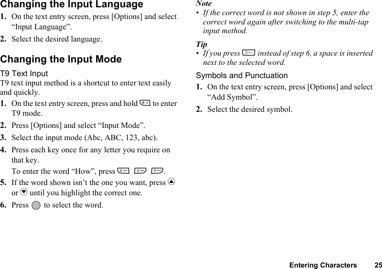 Entering Characters 25Changing the Input Language1. On the text entry screen, press [Options] and select “Input Language”.2. Select the desired language.Changing the Input ModeT9 Text InputT9 text input method is a shortcut to enter text easily and quickly.1. On the text entry screen, press and hold P to enter T9 mode.2. Press [Options] and select “Input Mode”.3. Select the input mode (Abc, ABC, 123, abc).4. Press each key once for any letter you require on that key.To enter the word “How”, press J L O.5. If the word shown isn’t the one you want, press a or b until you highlight the correct one.6. Press   to select the word.Note• If the correct word is not shown in step 5, enter the correct word again after switching to the multi-tap input method.Tip• If you press Q instead of step 6, a space is inserted next to the selected word.Symbols and Punctuation1. On the text entry screen, press [Options] and select “Add Symbol”.2. Select the desired symbol.