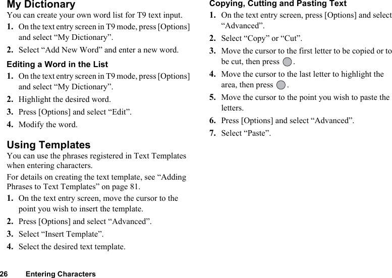 26 Entering CharactersMy DictionaryYou can create your own word list for T9 text input.1. On the text entry screen in T9 mode, press [Options] and select “My Dictionary”.2. Select “Add New Word” and enter a new word.Editing a Word in the List1. On the text entry screen in T9 mode, press [Options] and select “My Dictionary”.2. Highlight the desired word.3. Press [Options] and select “Edit”.4. Modify the word.Using TemplatesYou can use the phrases registered in Text Templates when entering characters.For details on creating the text template, see “Adding Phrases to Text Templates” on page 81.1. On the text entry screen, move the cursor to the point you wish to insert the template.2. Press [Options] and select “Advanced”.3. Select “Insert Template”.4. Select the desired text template.Copying, Cutting and Pasting Text1. On the text entry screen, press [Options] and select “Advanced”.2. Select “Copy” or “Cut”.3. Move the cursor to the first letter to be copied or to be cut, then press  .4. Move the cursor to the last letter to highlight the area, then press  .5. Move the cursor to the point you wish to paste the letters.6. Press [Options] and select “Advanced”.7. Select “Paste”.