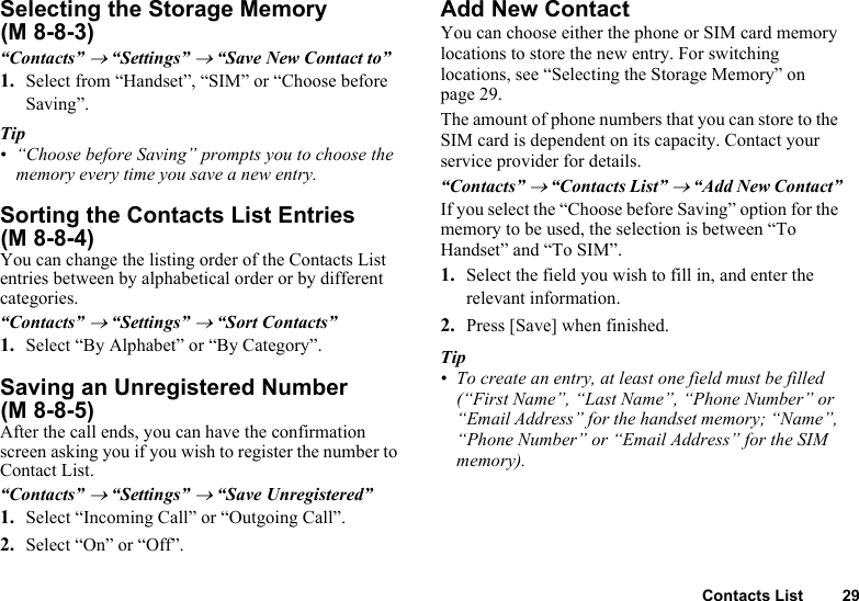 Contacts List 29Selecting the Storage Memory “Contacts” → “Settings” → “Save New Contact to”1. Select from “Handset”, “SIM” or “Choose before Saving”.Tip• “Choose before Saving” prompts you to choose the memory every time you save a new entry.Sorting the Contacts List Entries You can change the listing order of the Contacts List entries between by alphabetical order or by different categories.“Contacts” → “Settings” → “Sort Contacts”1. Select “By Alphabet” or “By Category”.Saving an Unregistered Number After the call ends, you can have the confirmation screen asking you if you wish to register the number to Contact List.“Contacts” → “Settings” → “Save Unregistered”1. Select “Incoming Call” or “Outgoing Call”.2. Select “On” or “Off”.Add New ContactYou can choose either the phone or SIM card memory locations to store the new entry. For switching locations, see “Selecting the Storage Memory” on page 29.The amount of phone numbers that you can store to the SIM card is dependent on its capacity. Contact your service provider for details.“Contacts” → “Contacts List” → “Add New Contact”If you select the “Choose before Saving” option for the memory to be used, the selection is between “To Handset” and “To SIM”.1. Select the field you wish to fill in, and enter the relevant information.2. Press [Save] when finished.Tip• To create an entry, at least one field must be filled (“First Name”, “Last Name”, “Phone Number” or “Email Address” for the handset memory; “Name”, “Phone Number” or “Email Address” for the SIM memory).(M 8-8-3)(M 8-8-4)(M 8-8-5)