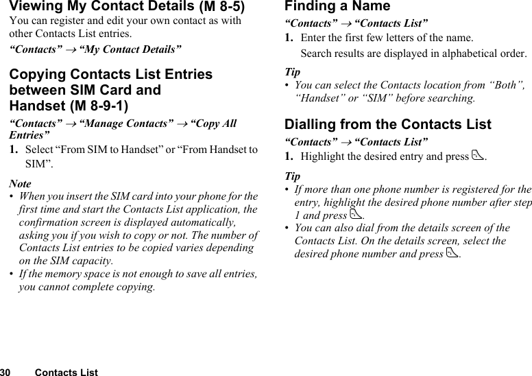30 Contacts ListViewing My Contact DetailsYou can register and edit your own contact as with other Contacts List entries.“Contacts” → “My Contact Details”Copying Contacts List Entries between SIM Card and Handset“Contacts” → “Manage Contacts” → “Copy All Entries”1. Select “From SIM to Handset” or “From Handset to SIM”.Note• When you insert the SIM card into your phone for the first time and start the Contacts List application, the confirmation screen is displayed automatically, asking you if you wish to copy or not. The number of Contacts List entries to be copied varies depending on the SIM capacity.• If the memory space is not enough to save all entries, you cannot complete copying.Finding a Name“Contacts” → “Contacts List”1. Enter the first few letters of the name.Search results are displayed in alphabetical order.Tip• You can select the Contacts location from “Both”, “Handset” or “SIM” before searching.Dialling from the Contacts List“Contacts” → “Contacts List”1. Highlight the desired entry and press D.Tip• If more than one phone number is registered for the entry, highlight the desired phone number after step 1 and press D.• You can also dial from the details screen of the Contacts List. On the details screen, select the desired phone number and press D. (M 8-5) (M 8-9-1)