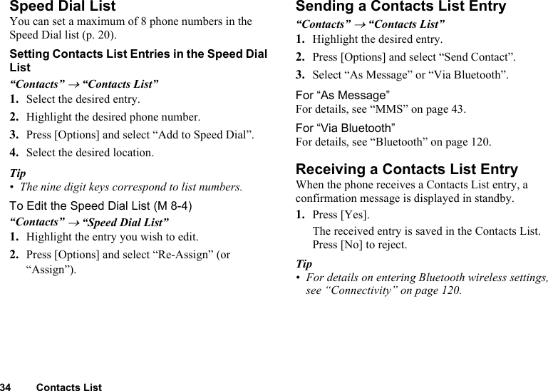 34 Contacts ListSpeed Dial ListYou can set a maximum of 8 phone numbers in the Speed Dial list (p. 20).Setting Contacts List Entries in the Speed Dial List“Contacts” → “Contacts List”1. Select the desired entry.2. Highlight the desired phone number.3. Press [Options] and select “Add to Speed Dial”.4. Select the desired location.Tip• The nine digit keys correspond to list numbers.To Edit the Speed Dial List“Contacts” → “Speed Dial List”1. Highlight the entry you wish to edit.2. Press [Options] and select “Re-Assign” (or “Assign”).Sending a Contacts List Entry“Contacts” → “Contacts List”1. Highlight the desired entry.2. Press [Options] and select “Send Contact”.3. Select “As Message” or “Via Bluetooth”.For “As Message”For details, see “MMS” on page 43.For “Via Bluetooth”For details, see “Bluetooth” on page 120.Receiving a Contacts List EntryWhen the phone receives a Contacts List entry, a confirmation message is displayed in standby.1. Press [Yes].The received entry is saved in the Contacts List. Press [No] to reject.Tip• For details on entering Bluetooth wireless settings, see “Connectivity” on page 120. (M 8-4)