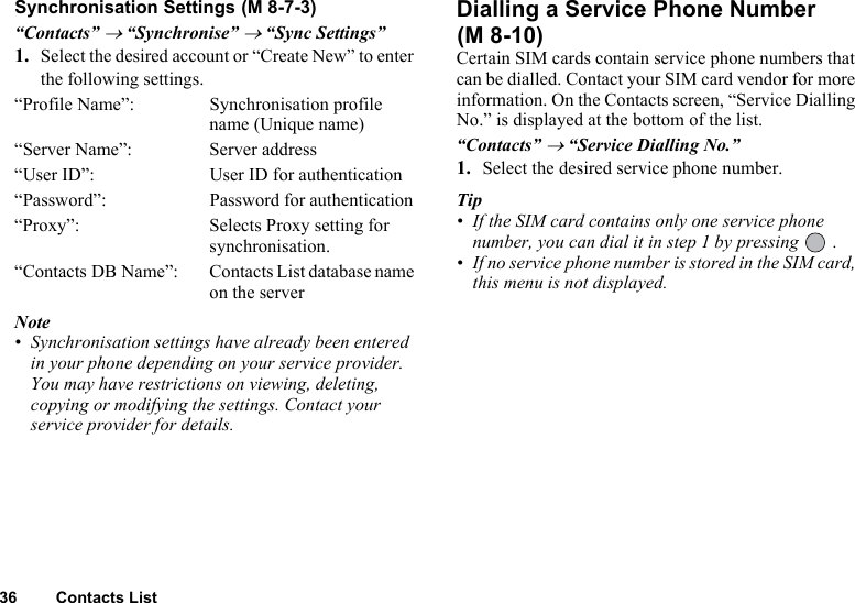 36 Contacts ListSynchronisation Settings“Contacts” → “Synchronise” → “Sync Settings”1. Select the desired account or “Create New” to enter the following settings.“Profile Name”: Synchronisation profile name (Unique name)“Server Name”: Server address“User ID”: User ID for authentication“Password”: Password for authentication “Proxy”: Selects Proxy setting for synchronisation.“Contacts DB Name”: Contacts List database name on the serverNote• Synchronisation settings have already been entered in your phone depending on your service provider. You may have restrictions on viewing, deleting, copying or modifying the settings. Contact your service provider for details.Dialling a Service Phone Number Certain SIM cards contain service phone numbers that can be dialled. Contact your SIM card vendor for more information. On the Contacts screen, “Service Dialling No.” is displayed at the bottom of the list.“Contacts” → “Service Dialling No.”1. Select the desired service phone number.Tip• If the SIM card contains only one service phone number, you can dial it in step 1 by pressing   .• If no service phone number is stored in the SIM card, this menu is not displayed. (M 8-7-3)(M 8-10)