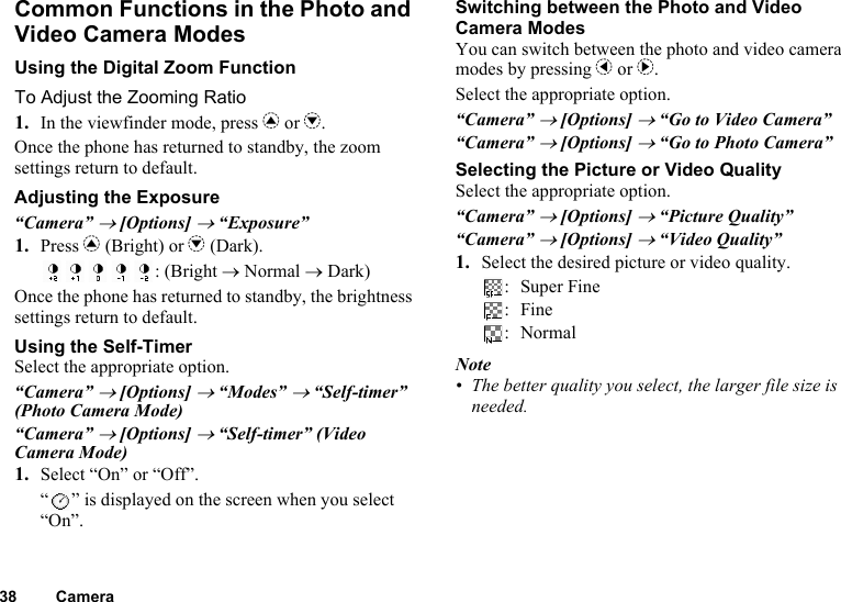 38 CameraCommon Functions in the Photo and Video Camera ModesUsing the Digital Zoom FunctionTo Adjust the Zooming Ratio1. In the viewfinder mode, press a or b.Once the phone has returned to standby, the zoom settings return to default.Adjusting the Exposure“Camera” → [Options] → “Exposure”1. Press a (Bright) or b (Dark).: (Bright → Normal → Dark)Once the phone has returned to standby, the brightness settings return to default.Using the Self-TimerSelect the appropriate option.“Camera” → [Options] → “Modes” → “Self-timer” (Photo Camera Mode)“Camera” → [Options] → “Self-timer” (Video Camera Mode)1. Select “On” or “Off”.“ ” is displayed on the screen when you select “On”.Switching between the Photo and Video Camera ModesYou can switch between the photo and video camera modes by pressing c or d.Select the appropriate option.“Camera” → [Options] → “Go to Video Camera”“Camera” → [Options] → “Go to Photo Camera”Selecting the Picture or Video QualitySelect the appropriate option.“Camera” → [Options] → “Picture Quality”“Camera” → [Options] → “Video Quality”1. Select the desired picture or video quality.:Super Fine:Fine:NormalNote• The better quality you select, the larger file size is needed.