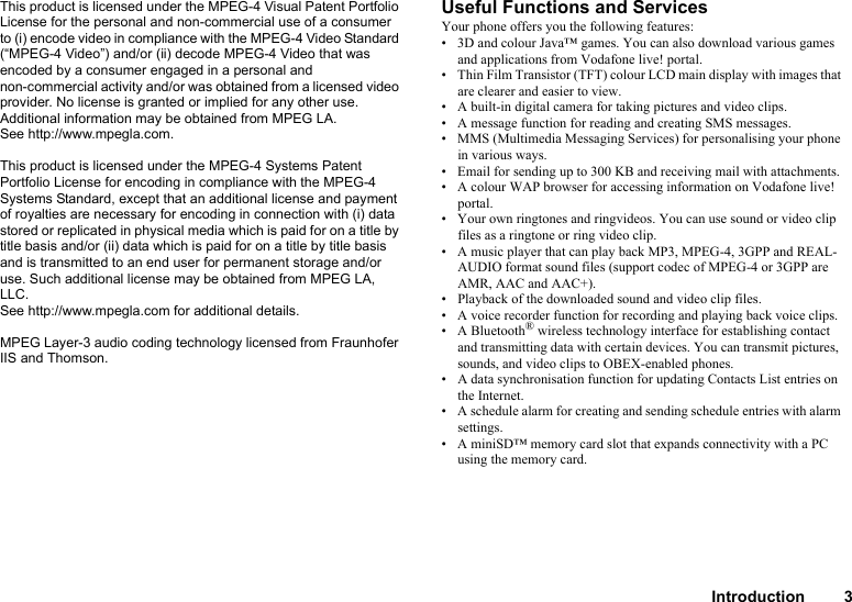 Introduction 3This product is licensed under the MPEG-4 Visual Patent Portfolio License for the personal and non-commercial use of a consumer to (i) encode video in compliance with the MPEG-4 Video Standard (“MPEG-4 Video”) and/or (ii) decode MPEG-4 Video that was encoded by a consumer engaged in a personal and non-commercial activity and/or was obtained from a licensed video provider. No license is granted or implied for any other use. Additional information may be obtained from MPEG LA. See http://www.mpegla.com.This product is licensed under the MPEG-4 Systems Patent Portfolio License for encoding in compliance with the MPEG-4 Systems Standard, except that an additional license and payment of royalties are necessary for encoding in connection with (i) data stored or replicated in physical media which is paid for on a title by title basis and/or (ii) data which is paid for on a title by title basis and is transmitted to an end user for permanent storage and/or use. Such additional license may be obtained from MPEG LA, LLC. See http://www.mpegla.com for additional details.MPEG Layer-3 audio coding technology licensed from Fraunhofer IIS and Thomson.Useful Functions and ServicesYour phone offers you the following features:• 3D and colour Java™ games. You can also download various games and applications from Vodafone live! portal.• Thin Film Transistor (TFT) colour LCD main display with images that are clearer and easier to view.• A built-in digital camera for taking pictures and video clips.• A message function for reading and creating SMS messages.• MMS (Multimedia Messaging Services) for personalising your phone in various ways.• Email for sending up to 300 KB and receiving mail with attachments.• A colour WAP browser for accessing information on Vodafone live! portal.• Your own ringtones and ringvideos. You can use sound or video clip files as a ringtone or ring video clip.• A music player that can play back MP3, MPEG-4, 3GPP and REAL-AUDIO format sound files (support codec of MPEG-4 or 3GPP are AMR, AAC and AAC+).• Playback of the downloaded sound and video clip files.• A voice recorder function for recording and playing back voice clips.• A Bluetooth® wireless technology interface for establishing contact and transmitting data with certain devices. You can transmit pictures, sounds, and video clips to OBEX-enabled phones.• A data synchronisation function for updating Contacts List entries on the Internet.• A schedule alarm for creating and sending schedule entries with alarm settings.• A miniSD™ memory card slot that expands connectivity with a PC using the memory card.