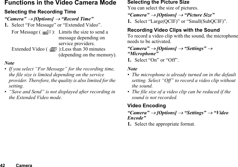 42 CameraFunctions in the Video Camera ModeSelecting the Recording Time“Camera” → [Options] → “Record Time”1. Select “For Message” or “Extended Video”.For Message ( ): Limits the size to send a message depending on service providers.Extended Video ( ):Less than 30 minutes (depending on the memory).Note• If you select “For Message” for the recording time, the file size is limited depending on the service provider. Therefore, the quality is also limited for the setting.• “Save and Send” is not displayed after recording in the Extended Video mode.Selecting the Picture SizeYou can select the size of pictures.“Camera” → [Options] → “Picture Size”1. Select “Large(QCIF)” or “Small(SubQCIF)”.Recording Video Clips with the SoundTo record a video clip with the sound, the microphone needs to be activated.“Camera” → [Options] → “Settings” → “Microphone”1. Select “On” or “Off”.Note• The microphone is already turned on in the default setting. Select “Off” to record a video clip without the sound.• The file size of a video clip can be reduced if the sound is not recorded.Video Encoding“Camera” → [Options] → “Settings” → “Video Encode”1. Select the appropriate format.