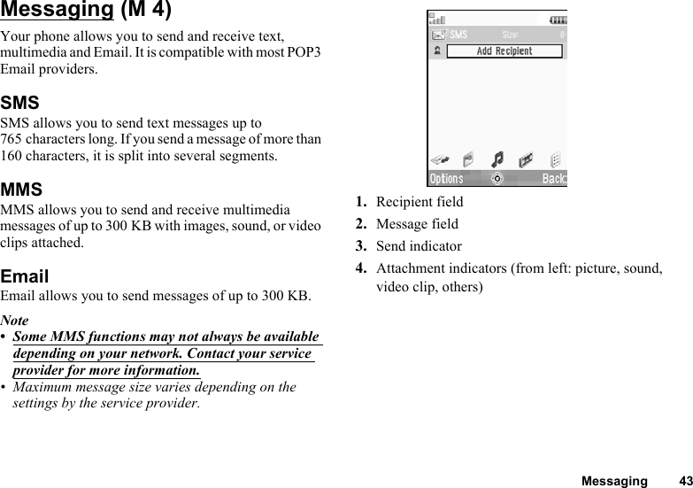 Messaging 43MessagingYour phone allows you to send and receive text, multimedia and Email. It is compatible with most POP3 Email providers.SMSSMS allows you to send text messages up to 765 characters long. If you send a message of more than 160 characters, it is split into several segments.MMSMMS allows you to send and receive multimedia messages of up to 300 KB with images, sound, or video clips attached.EmailEmail allows you to send messages of up to 300 KB.Note• Some MMS functions may not always be available depending on your network. Contact your service provider for more information.• Maximum message size varies depending on the settings by the service provider.1. Recipient field2. Message field3. Send indicator4. Attachment indicators (from left: picture, sound, video clip, others) (M 4)