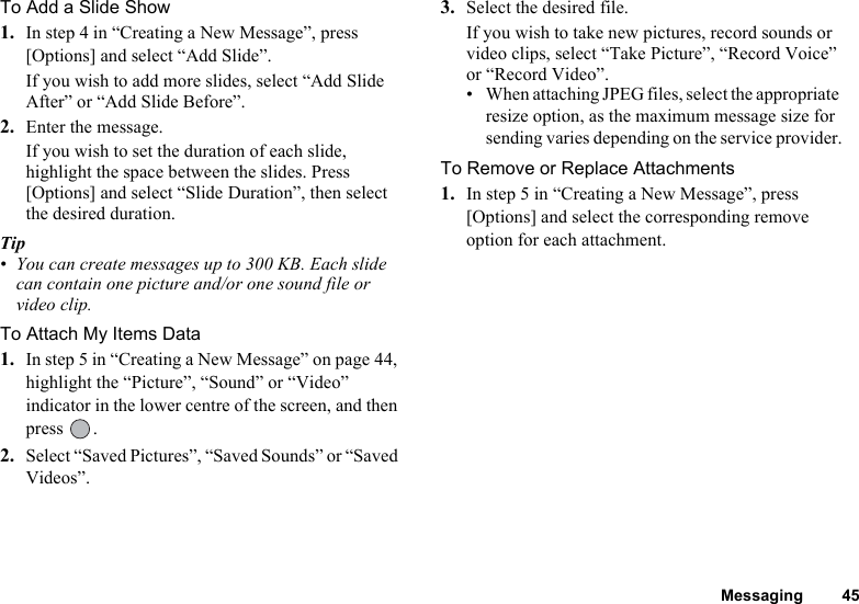 Messaging 45To Add a Slide Show1. In step 4 in “Creating a New Message”, press [Options] and select “Add Slide”.If you wish to add more slides, select “Add Slide After” or “Add Slide Before”.2. Enter the message.If you wish to set the duration of each slide, highlight the space between the slides. Press [Options] and select “Slide Duration”, then select the desired duration.Tip• You can create messages up to 300 KB. Each slide can contain one picture and/or one sound file or video clip.To Attach My Items Data1. In step 5 in “Creating a New Message” on page 44, highlight the “Picture”, “Sound” or “Video” indicator in the lower centre of the screen, and then press .2. Select “Saved Pictures”, “Saved Sounds” or “Saved Videos”.3. Select the desired file.If you wish to take new pictures, record sounds or video clips, select “Take Picture”, “Record Voice” or “Record Video”.• When attaching JPEG files, select the appropriate resize option, as the maximum message size for sending varies depending on the service provider.To Remove or Replace Attachments1. In step 5 in “Creating a New Message”, press [Options] and select the corresponding remove option for each attachment.