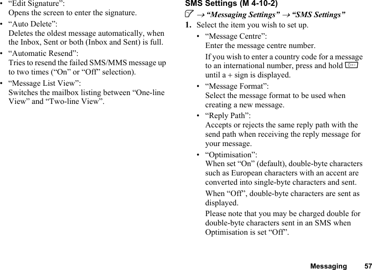 Messaging 57• “Edit Signature”:Opens the screen to enter the signature.• “Auto Delete”:Deletes the oldest message automatically, when the Inbox, Sent or both (Inbox and Sent) is full.• “Automatic Resend”:Tries to resend the failed SMS/MMS message up to two times (“On” or “Off” selection).• “Message List View”:Switches the mailbox listing between “One-line View” and “Two-line View”.SMS SettingsA → “Messaging Settings” → “SMS Settings”1. Select the item you wish to set up.• “Message Centre”:Enter the message centre number.If you wish to enter a country code for a message to an international number, press and hold Q until a + sign is displayed.• “Message Format”:Select the message format to be used when creating a new message.• “Reply Path”:Accepts or rejects the same reply path with the send path when receiving the reply message for your message.• “Optimisation”:When set “On” (default), double-byte characters such as European characters with an accent are converted into single-byte characters and sent.When “Off”, double-byte characters are sent as displayed.Please note that you may be charged double for double-byte characters sent in an SMS when Optimisation is set “Off”. (M 4-10-2)