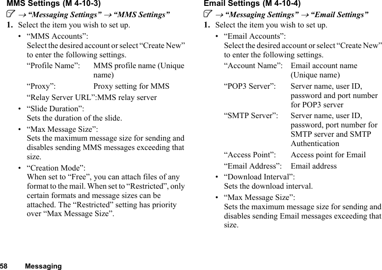 58 MessagingMMS SettingsA → “Messaging Settings” → “MMS Settings”1. Select the item you wish to set up.• “MMS Accounts”:Select the desired account or select “Create New” to enter the following settings.“Profile Name”: MMS profile name (Unique name)“Proxy”: Proxy setting for MMS“Relay Server URL”:MMS relay server• “Slide Duration”:Sets the duration of the slide.• “Max Message Size”:Sets the maximum message size for sending and disables sending MMS messages exceeding that size.• “Creation Mode”:When set to “Free”, you can attach files of any format to the mail. When set to “Restricted”, only certain formats and message sizes can be attached. The “Restricted” setting has priority over “Max Message Size”.Email SettingsA → “Messaging Settings” → “Email Settings”1. Select the item you wish to set up.• “Email Accounts”:Select the desired account or select “Create New” to enter the following settings.“Account Name”: Email account name (Unique name)“POP3 Server”: Server name, user ID, password and port number for POP3 server“SMTP Server”: Server name, user ID, password, port number for SMTP server and SMTP Authentication“Access Point”: Access point for Email“Email Address”: Email address• “Download Interval”:Sets the download interval.• “Max Message Size”:Sets the maximum message size for sending and disables sending Email messages exceeding that size. (M 4-10-3)  (M 4-10-4)